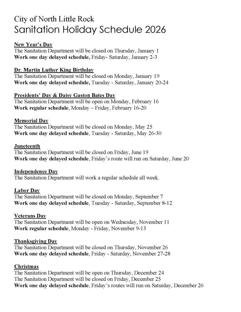 New Year’s Day The Sanitation Department will be closed on Thursday, January 1 Work one day delayed schedule, Friday- Saturday, January 2-3 Dr. Martin Luther King Birthday The Sanitation Department will be closed on Monday, January 19 Work one day delayed schedule, Tuesday - Saturday, January 20-24 Presidents’ Day & Daisy Gaston Bates Day The Sanitation Department will be open on Monday, February 16 Work regular schedule, Monday – Friday, February 16-20 Memorial Day The Sanitation Department will be closed on Monday, May 25 Work one day delayed schedule, Tuesday - Saturday, May 26-30 Juneteenth The Sanitation Department will be closed on Friday, June 19 Work one day delayed schedule, Friday’s route will run on Saturday, June 20 Independence Day The Sanitation Department will work a regular schedule all week. Labor Day The Sanitation Department will be closed on Monday, September 7 Work one day delayed schedule, Tuesday - Saturday, September 8-12 Veterans Day The Sanitation Department will be open on Wednesday, November 11 Work regular schedule, Monday - Friday, November 9-13 Thanksgiving Day The Sanitation Department will be closed on Thursday, November 26 Work one day delayed schedule, Friday - Saturday, November 27-28 Christmas The Sanitation Department will be open on Thursday, December 24 The Sanitation Department will be closed on Friday, December 25 Work one day delayed schedule, Friday’s routes will run on Saturday, December 26